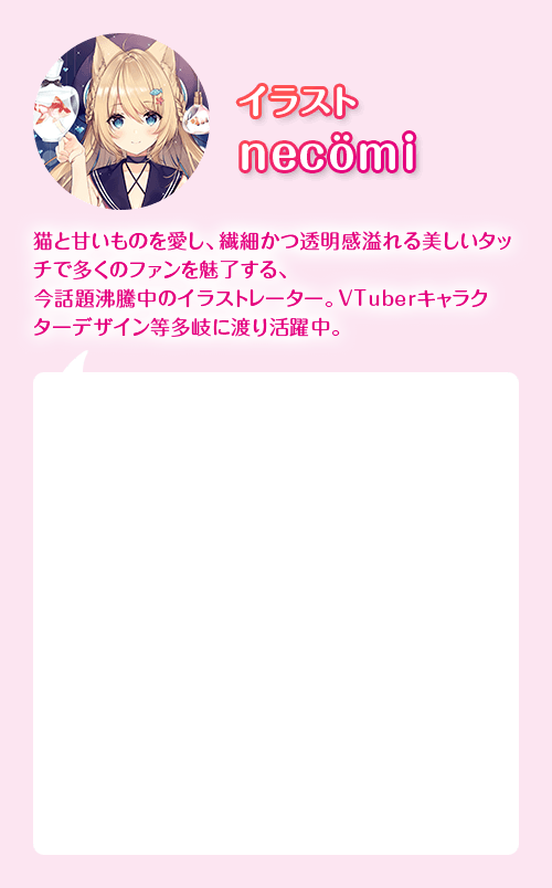 絵師 necomi　猫と甘いものを愛し、繊細かつ透明感溢れる美しいタッチで多くのファンを魅了する、イラストレーター。VTuverキャラクターデザイン等多岐にわたり活躍中。